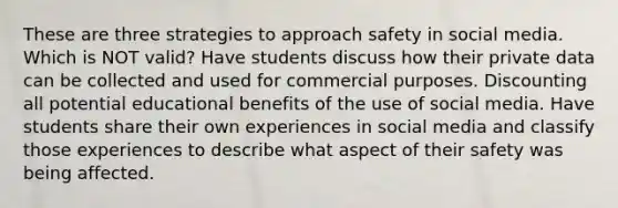 These are three strategies to approach safety in social media. Which is NOT valid? Have students discuss how their private data can be collected and used for commercial purposes. Discounting all potential educational benefits of the use of social media. Have students share their own experiences in social media and classify those experiences to describe what aspect of their safety was being affected.