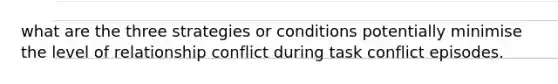 what are the three strategies or conditions potentially minimise the level of relationship conflict during task conflict episodes.