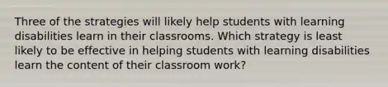 Three of the strategies will likely help students with learning disabilities learn in their classrooms. Which strategy is least likely to be effective in helping students with learning disabilities learn the content of their classroom work?