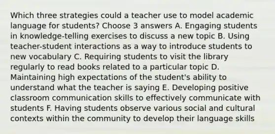 Which three strategies could a teacher use to model academic language for students? Choose 3 answers A. Engaging students in knowledge-telling exercises to discuss a new topic B. Using teacher-student interactions as a way to introduce students to new vocabulary C. Requiring students to visit the library regularly to read books related to a particular topic D. Maintaining high expectations of the student's ability to understand what the teacher is saying E. Developing positive classroom communication skills to effectively communicate with students F. Having students observe various social and cultural contexts within the community to develop their language skills