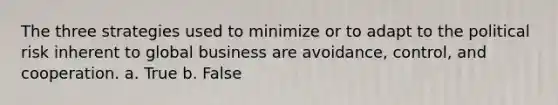 The three strategies used to minimize or to adapt to the political risk inherent to global business are avoidance, control, and cooperation. a. True b. False