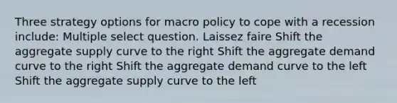 Three strategy options for macro policy to cope with a recession include: Multiple select question. Laissez faire Shift the aggregate supply curve to the right Shift the aggregate demand curve to the right Shift the aggregate demand curve to the left Shift the aggregate supply curve to the left