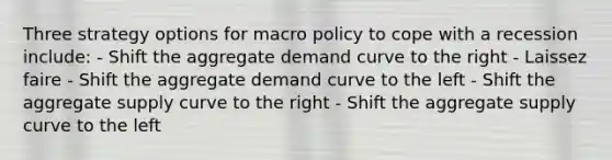 Three strategy options for macro policy to cope with a recession include: - Shift the aggregate demand curve to the right - Laissez faire - Shift the aggregate demand curve to the left - Shift the aggregate supply curve to the right - Shift the aggregate supply curve to the left