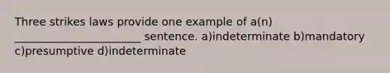 Three strikes laws provide one example of a(n) _______________________ sentence. a)indeterminate b)mandatory c)presumptive d)indeterminate