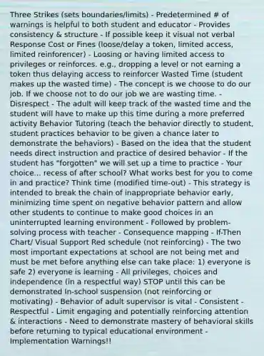 Three Strikes (sets boundaries/limits) - Predetermined # of warnings is helpful to both student and educator - Provides consistency & structure - If possible keep it visual not verbal Response Cost or Fines (loose/delay a token, limited access, limited reinforencer) - Loosing or having limited access to privileges or reinforces. e.g., dropping a level or not earning a token thus delaying access to reinforcer Wasted Time (student makes up the wasted time) - The concept is we choose to do our job. If we choose not to do our job we are wasting time. - Disrespect - The adult will keep track of the wasted time and the student will have to make up this time during a more preferred activity Behavior Tutoring (teach the behavior directly to student, student practices behavior to be given a chance later to demonstrate the behaviors) - Based on the idea that the student needs direct instruction and practice of desired behavior - If the student has "forgotten" we will set up a time to practice - Your choice... recess of after school? What works best for you to come in and practice? Think time (modified time-out) - This strategy is intended to break the chain of inappropriate behavior early, minimizing time spent on negative behavior pattern and allow other students to continue to make good choices in an uninterrupted learning environment - Followed by problem-solving process with teacher - Consequence mapping - If-Then Chart/ Visual Support Red schedule (not reinforcing) - The two most important expectations at school are not being met and must be met before anything else can take place: 1) everyone is safe 2) everyone is learning - All privileges, choices and independence (in a respectful way) STOP until this can be demonstrated In-school suspension (not reinforcing or motivating) - Behavior of adult supervisor is vital - Consistent - Respectful - Limit engaging and potentially reinforcing attention & interactions - Need to demonstrate mastery of behavioral skills before returning to typical educational environment - Implementation Warnings!!