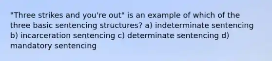 "Three strikes and you're out" is an example of which of the three basic sentencing structures? a) indeterminate sentencing b) incarceration sentencing c) determinate sentencing d) mandatory sentencing