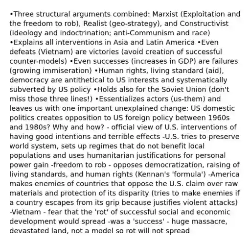 •Three structural arguments combined: Marxist (Exploitation and the freedom to rob), Realist (geo-strategy), and Constructivist (ideology and indoctrination; anti-Communism and race) •Explains all interventions in Asia and Latin America •Even defeats (Vietnam) are victories (avoid creation of successful counter-models) •Even successes (increases in GDP) are failures (growing immiseration) •Human rights, living standard (aid), democracy are antithetical to US interests and systematically subverted by US policy •Holds also for the Soviet Union (don't miss those three lines!) •Essentializes actors (us-them) and leaves us with one important unexplained change: US domestic politics creates opposition to US foreign policy between 1960s and 1980s? Why and how? - official view of U.S. interventions of having good intentions and terrible effects -U.S. tries to preserve world system, sets up regimes that do not benefit local populations and uses humanitarian justifications for personal power gain -freedom to rob - opposes democratization, raising of living standards, and human rights (Kennan's 'formula') -America makes enemies of countries that oppose the U.S. claim over raw materials and protection of its disparity (tries to make enemies if a country escapes from its grip because justifies violent attacks) -Vietnam - fear that the 'rot' of successful social and economic development would spread -was a 'success' - huge massacre, devastated land, not a model so rot will not spread