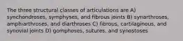 The three structural classes of articulations are A) synchondroses, symphyses, and fibrous joints B) synarthroses, amphiarthroses, and diarthroses C) fibrous, cartilaginous, and synovial joints D) gomphoses, sutures, and synostoses