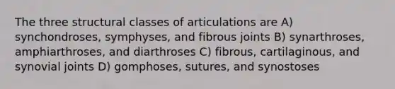 The three structural classes of articulations are A) synchondroses, symphyses, and fibrous joints B) synarthroses, amphiarthroses, and diarthroses C) fibrous, cartilaginous, and synovial joints D) gomphoses, sutures, and synostoses