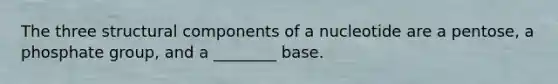 The three structural components of a nucleotide are a pentose, a phosphate group, and a ________ base.