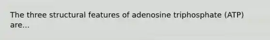 The three structural features of adenosine triphosphate (ATP) are...