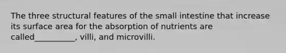 The three structural features of the small intestine that increase its surface area for the absorption of nutrients are called__________, villi, and microvilli.