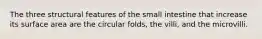 The three structural features of the small intestine that increase its surface area are the circular folds, the villi, and the microvilli.