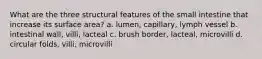 What are the three structural features of the small intestine that increase its surface area? a. lumen, capillary, lymph vessel b. intestinal wall, villi, lacteal c. brush border, lacteal, microvilli d. circular folds, villi, microvilli