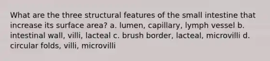 What are the three structural features of the small intestine that increase its surface area? a. lumen, capillary, lymph vessel b. intestinal wall, villi, lacteal c. brush border, lacteal, microvilli d. circular folds, villi, microvilli