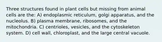 Three structures found in plant cells but missing from animal cells are the: A) endoplasmic reticulum, golgi apparatus, and the nucleolus. B) plasma membrane, ribosomes, and the mitochondria. C) centrioles, vesicles, and the cytoskeleton system. D) cell wall, chloroplast, and the large central vacuole.