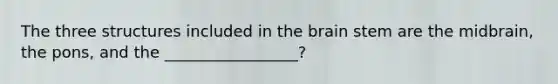 The three structures included in the brain stem are the midbrain, the pons, and the _________________?