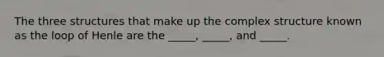 The three structures that make up the complex structure known as the loop of Henle are the _____, _____, and _____.