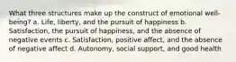 What three structures make up the construct of emotional well-being? a. Life, liberty, and the pursuit of happiness b. Satisfaction, the pursuit of happiness, and the absence of negative events c. Satisfaction, positive affect, and the absence of negative affect d. Autonomy, social support, and good health