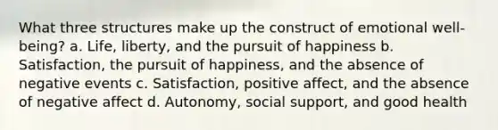 What three structures make up the construct of emotional well-being? a. Life, liberty, and the pursuit of happiness b. Satisfaction, the pursuit of happiness, and the absence of negative events c. Satisfaction, positive affect, and the absence of negative affect d. Autonomy, social support, and good health