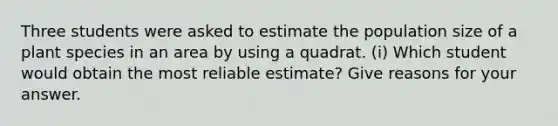 Three students were asked to estimate the population size of a plant species in an area by using a quadrat. (i) Which student would obtain the most reliable estimate? Give reasons for your answer.