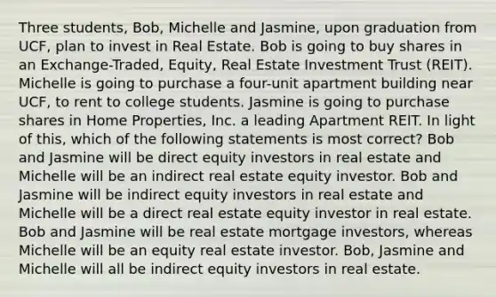 Three students, Bob, Michelle and Jasmine, upon graduation from UCF, plan to invest in Real Estate. Bob is going to buy shares in an Exchange-Traded, Equity, Real Estate Investment Trust (REIT). Michelle is going to purchase a four-unit apartment building near UCF, to rent to college students. Jasmine is going to purchase shares in Home Properties, Inc. a leading Apartment REIT. In light of this, which of the following statements is most correct? Bob and Jasmine will be direct equity investors in real estate and Michelle will be an indirect real estate equity investor. Bob and Jasmine will be indirect equity investors in real estate and Michelle will be a direct real estate equity investor in real estate. Bob and Jasmine will be real estate mortgage investors, whereas Michelle will be an equity real estate investor. Bob, Jasmine and Michelle will all be indirect equity investors in real estate.