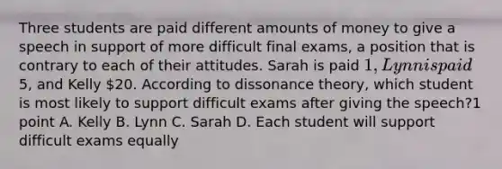 Three students are paid different amounts of money to give a speech in support of more difficult final exams, a position that is contrary to each of their attitudes. Sarah is paid 1, Lynn is paid5, and Kelly 20. According to dissonance theory, which student is most likely to support difficult exams after giving the speech?1 point A. Kelly B. Lynn C. Sarah D. Each student will support difficult exams equally