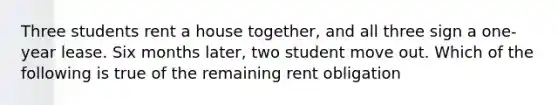 Three students rent a house together, and all three sign a one-year lease. Six months later, two student move out. Which of the following is true of the remaining rent obligation