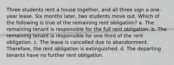 Three students rent a house together, and all three sign a one-year lease. Six months later, two students move out. Which of the following is true of the remaining rent obligation? a. The remaining tenant is responsible for the full rent obligation. b. The remaining tenant is responsible for one third of the rent obligation. c. The lease is cancelled due to abandonment. Therefore, the rent obligation is extinguished. d. The departing tenants have no further rent obligation.