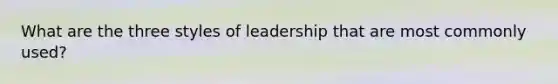 What are the three styles of leadership that are most commonly used?