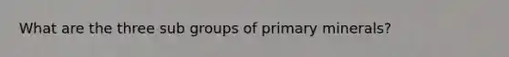 What are the three sub groups of primary minerals?