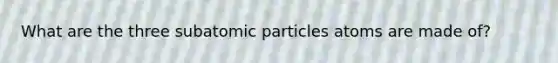 What are the three subatomic particles atoms are made of?