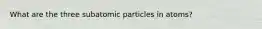 What are the three subatomic particles in atoms?