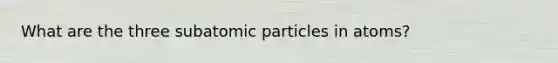 What are the three subatomic particles in atoms?