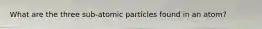 What are the three sub-atomic particles found in an atom?