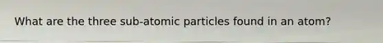 What are the three sub-atomic particles found in an atom?