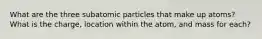 What are the three subatomic particles that make up atoms? What is the charge, location within the atom, and mass for each?