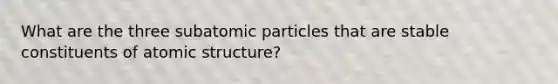 What are the three <a href='https://www.questionai.com/knowledge/kEPDFoKa0c-subatomic-particles' class='anchor-knowledge'>subatomic particles</a> that are stable constituents of <a href='https://www.questionai.com/knowledge/kFm8mWrQzt-atomic-structure' class='anchor-knowledge'>atomic structure</a>?