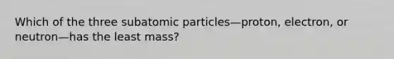 Which of the three subatomic particles—proton, electron, or neutron—has the least mass?