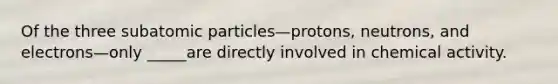 Of the three subatomic particles—protons, neutrons, and electrons—only _____are directly involved in chemical activity.