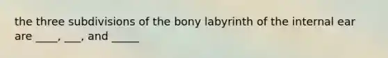 the three subdivisions of the bony labyrinth of the internal ear are ____, ___, and _____