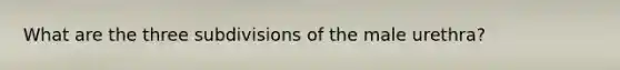 What are the three subdivisions of the male urethra?