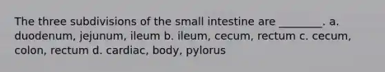 The three subdivisions of the small intestine are ________. a. duodenum, jejunum, ileum b. ileum, cecum, rectum c. cecum, colon, rectum d. cardiac, body, pylorus