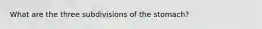 What are the three subdivisions of the stomach?