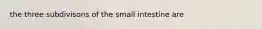 the three subdivisons of the small intestine are