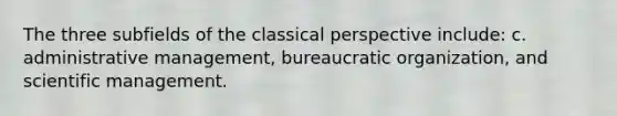 The three subfields of the classical perspective include: c. administrative management, bureaucratic organization, and scientific management.