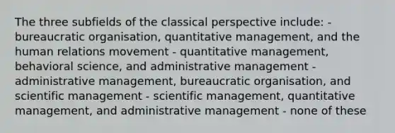 The three subfields of the classical perspective include: - bureaucratic organisation, quantitative management, and the human relations movement - quantitative management, behavioral science, and administrative management - administrative management, bureaucratic organisation, and scientific management - scientific management, quantitative management, and administrative management - none of these