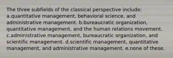 The three subfields of the classical perspective include: a.quantitative management, behavioral science, and administrative management. b.bureaucratic organization, quantitative management, and the human relations movement. c.administrative management, bureaucratic organization, and scientific management. d.scientific management, quantitative management, and administrative management. e.none of these.