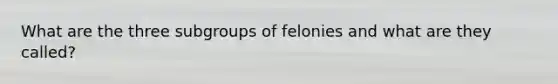 What are the three subgroups of felonies and what are they called?