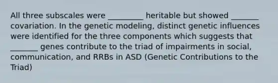 All three subscales were _________ heritable but showed _______ covariation. In the genetic modeling, distinct genetic influences were identified for the three components which suggests that _______ genes contribute to the triad of impairments in social, communication, and RRBs in ASD (Genetic Contributions to the Triad)